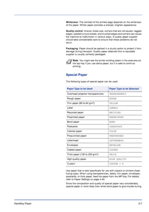 Page 47Handling Paper 3-7
Whiteness: The contrast of the printed page depends on the whiteness 
of the paper. Whiter paper provides a sharper, brighter appearance.
Quality control: Uneven sheet size, corners that are not square, ragged 
edges, welded (uncut) sheets, and crushed edges and corners can cause 
the machine to malfunction in various ways. A quality paper supplier 
should take considerable care to ensure that these problems do not 
occur.
Packaging: Paper should be packed in a sturdy carton to protect...