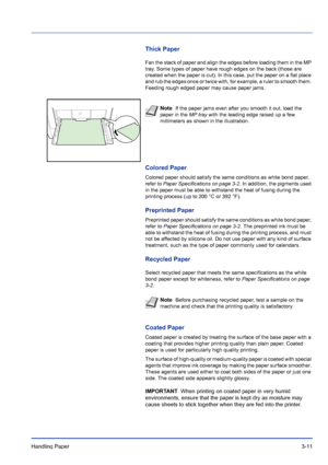 Page 51Handling Paper 3-11
Thick Paper
Fan the stack of paper and align the edges before loading them in the MP 
tray. Some types of paper have rough edges on the back (those are 
created when the paper is cut). In this case, put the paper on a flat place 
and rub the edges once or twice with, for example, a ruler to smooth them. 
Feeding rough edged paper may cause paper jams.
Colored Paper
Colored paper should satisfy the same conditions as white bond paper, 
refer to Paper Specifications on page 3-2. In...