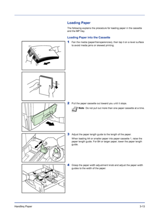 Page 53Handling Paper 3-13
Loading Paper
The following explains the procedure for loading paper in the cassette 
and the MP tray.
Loading Paper into the Cassette
1Fan the media (paper/transparencies), then tap it on a level surface 
to avoid media jams or skewed printing.
2Pull the paper cassette out toward you until it stops.
3Adjust the paper length guide to the length of the paper.
When loading A4 or smaller paper into paper cassette 1, raise the 
paper length guide. For B4 or larger paper, lower the paper...