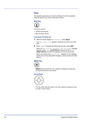 Page 624-6Using the Operation Panel 
Keys
The operation panel keys are used to configure the printer operation. 
Note that certain keys have a secondary function.
Stop Key
This key is used to:
• Cancel a printing job.
• Stop the alarm sound.
Canceling a Printing Job
1While the printer displays Processing., press [Stop].
The Job Cancel List appears, showing the list of current print 
jobs. 
2Press U or V to display the desired job and then press [OK].
When the Job will be canceled. Are you sure? message...