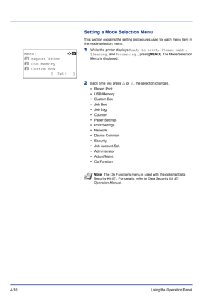 Page 664-10Using the Operation Panel 
Setting a Mode Selection Menu
This section explains the setting procedures used for each menu item in 
the mode selection menu.
1While the printer displays Ready to print., Please wait., 
Sleeping. and Processing., press [MENU]. The Mode Selection 
Menu is displayed.
2Each time you press U or V, the selection changes.
• Report Print
• USB Memory
•Custom Box
• Job Box
• Job Log
• Counter
• Paper Settings
• Print Settings
•Network
• Device Common
• Security
• Job...