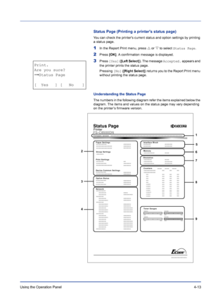 Page 69Using the Operation Panel 4-13
Status Page (Printing a printers status page)
You can check the printers current status and option settings by printing 
a status page.
1In the Report Print menu, press U or V to select Status Page.
2Press [OK]. A confirmation message is displayed.
3Press [Yes] ([Left Select]). The message Accepted. appears and 
the printer prints the status page.
Pressing [No] ([Right Select]) returns you to the Report Print menu 
without printing the status page.
Understanding the Status...