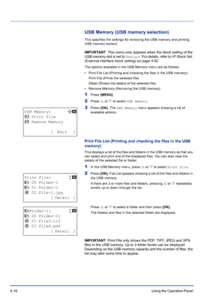 Page 724-16Using the Operation Panel 
USB Memory (USB memory selection)
This specifies the settings for removing the USB memory and printing 
USB memory content.
IMPORTANT  This menu only appears when the block setting of the 
USB memory slot is set to 
Unblock. For details, refer to I/F Block Set. 
(External interface block setting) on page 4-92.
The options available in the USB Memory menu are as follows:
• Print File List (Printing and checking the files in the USB memory)
Print File (Prints the selected...