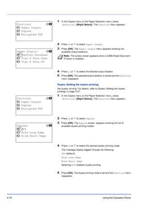 Page 744-18Using the Operation Panel 
1In the Copies menu or the Paper Selection menu, press 
[Function] ([Right Select]). The Function menu appears.
2Press U or V to select Paper Output.
3Press [OK]. The Paper Output menu appears showing the 
available output locations.
4Press U or V to select the desired output location.
5Press [OK]. The selected output location is stored and the Function 
menu reappears.
Duplex (Setting the duplex printing)
Set duplex printing. For details, refer to Duplex (Setting the...