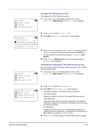 Page 75Using the Operation Panel 4-19
Encrypted PDF (PDF password entry)
The password of a PDF file can be entered.
1In the Copies menu or the Paper Selection menu, press 
[Function] ([Right Select]). The Function menu appears.
2Press U or V to select Encrypted PDF.
3Press [OK]. The Password input menu screen appears.
4Move the cursor up and down with U and V, and right and left with 
Y and Z, and input the set password by pressing the [OK] key. 
You can go back one character by pressing [Bckspace] ([Left...