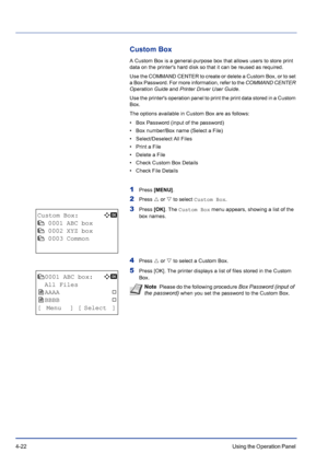 Page 784-22Using the Operation Panel 
Custom Box
A Custom Box is a general-purpose box that allows users to store print 
data on the printers hard disk so that it can be reused as required.
Use the COMMAND CENTER to create or delete a Custom Box, or to set 
a Box Password. For more information, refer to the COMMAND CENTER 
Operation Guide and Printer Driver User Guide.
Use the printers operation panel to print the print data stored in a Custom 
Box.
The options available in Custom Box are as follows:
• Box...
