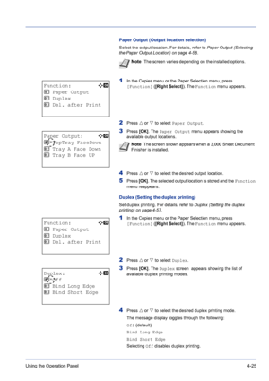 Page 81Using the Operation Panel 4-25
Paper Output (Output location selection)
Select the output location. For details, refer to Paper Output (Selecting 
the Paper Output Location) on page 4-58.
1In the Copies menu or the Paper Selection menu, press 
[Function] ([Right Select]). The Function menu appears.
2Press U or V to select Paper Output.
3Press [OK]. The Paper Output menu appears showing the 
available output locations.
4Press U or V to select the desired output location.
5Press [OK]. The selected output...