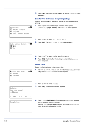 Page 824-26Using the Operation Panel 
5Press [OK]. The duplex printing mode is set and the Function menu 
reappears.
Del. after Print (Delete data after printing setting)
Use this setting to specify whether or not the file data is deleted after 
printing.
1In the Copies menu or the Paper Selection menu, press 
[Function] ([Right Select]). The Function menu appears.
2Press U or V to select Del. after Print.
3Press [OK]. The Del. after Print screen appears.
4Press U or V to select the Del. after Print setting....