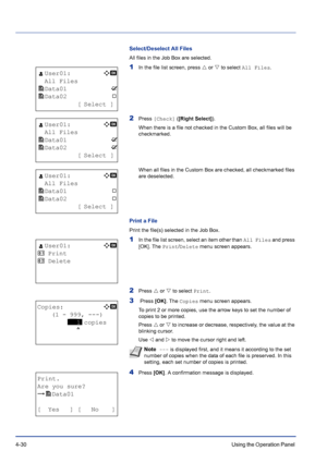 Page 864-30Using the Operation Panel 
Select/Deselect All Files
All files in the Job Box are selected.
1In the file list screen, press U or V to select All Files.
2Press [Check] ([Right Select]).
When there is a file not checked in the Custom Box, all files will be 
checkmarked.
When all files in the Custom Box are checked, all checkmarked files 
are deselected.
Print a File
Print the file(s) selected in the Job Box.
1In the file list screen, select an item other than All Files and press 
[OK]. The Print/Delete...