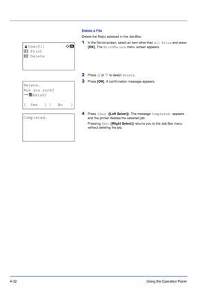 Page 884-32Using the Operation Panel 
Delete a File
Delete the file(s) selected in the Job Box.
1In the file list screen, select an item other than All Files and press 
[OK]. The Print/Delete menu screen appears.
2Press U or V to select Delete.
3Press [OK]. A confirmation message appears.
4Press [Yes] ([Left Select]). The message Completed. appears 
and the printer deletes the selected job.
Pressing [No] ([Right Select]) returns you to the Job Box menu 
without deleting the job.
l User01:a  b 
1  Print
2...