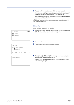 Page 91Using the Operation Panel 4-35
5Press U or V to select the name of the job to be deleted.
When [Select] ([Right Select]) is pressed, the file is selected. A 
checkmark will be placed on the right of the selected file.
Select the checkmarked file and press [Select] ([Right Select]) 
again to cancel the selection.
Delete a File
Delete the file(s) selected in the Job Box.
1In the file list screen, select an item other than All Files and press 
[OK]. The Print/Delete menu screen appears.
2Press U or V to...