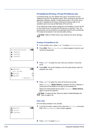 Page 924-36Using the Operation Panel 
Private/Stored (Printing a Private Print/Stored Job)
In private printing, you can specify that a job is not printed until you 
release the job from the operation panel. When sending the job from the 
application software, specify a 4-digit access code in the printer driver. 
The job is released for printing by entering the access code on the 
operation panel ensuring confidentiality of the print job.
In the stored job mode, access codes are not mandatory, but can be set 
on...