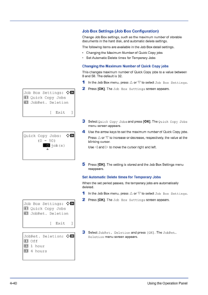 Page 964-40Using the Operation Panel 
Job Box Settings (Job Box Configuration)
Change Job Box settings, such as the maximum number of storable 
documents in the hard disk, and automatic delete settings.
The following items are available in the Job Box detail settings.
• Changing the Maximum Number of Quick Copy jobs
• Set Automatic Delete times for Temporary Jobs
Changing the Maximum Number of Quick Copy jobs
This changes maximum number of Quick Copy jobs to a value between 
0 and 50. The default is 32.
1In the...