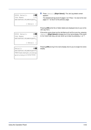 Page 99Using the Operation Panel 4-43
5Press [Detail] ([Right Select]). The Job Log details screen 
appears. 
The detailed job log covers 6 pages in all. Press Y to view to the next 
page or Z to return to the previous page. 
Pressing [OK] while file or folder details are displayed returns you to the 
Job Log menu.
If the entire name shown as the Job Name will not fit on one line, pressing 
[Detail] ([Right Select]) changes to a 3-line name display. If the name 
is 3 or more lines long, you can scroll up or...