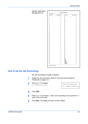 Page 101Job Accounting 
OPERATION GUIDE6-5 Sample: Department 
Management List
How to set the Job Accounting
Set Job Accounting to enable or disable it.
1Display the Job Accounting. (Refer to Job Accounting Operations 
Procedures on page 6-2.)
2Press U or V to display 
01.JobAccounting.
3Press [OK].
4Press U or V and select On when Job Accounting is to be used and Off 
when it will not be used.
5Press [OK]. The display will return to that of Step 2.
Job Accounting:
01.JobAccounting
Downloaded From...