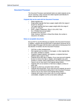 Page 104Optional Equipment 
7-2OPERATION GUIDE
Document Processor
The Document Processor automatically feeds one-sided originals one by 
one for scanning. It also reverses two-sided originals automatically for 
duplex copying and split copying.
Originals that can be used with the Document Processor
• Sheet originals only.
• Single-sided originals that have a paper weight within the range of  
45 g/m
2 to 160 g/m2.
Two-sided originals that have a paper weight within the range of 
50 g/m
2 to 120 g/m2.
• Sizes:...
