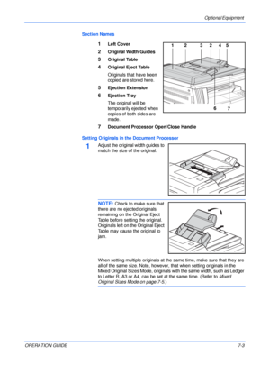 Page 105Optional Equipment 
OPERATION GUIDE7-3 Section Names
1Left Cover
2Original Width Guides
3Original Table
4Original Eject Table
Originals that have been 
copied are stored here.
5Ejection Extension
6Ejection Tray
The original will be 
temporarily ejected when 
copies of both sides are 
made.
7Document Processor Open/Close Handle
Setting Originals in the Document Processor
1Adjust the original width guides to 
match the size of the original.
NOTE: Check to make sure that 
there are no ejected originals...