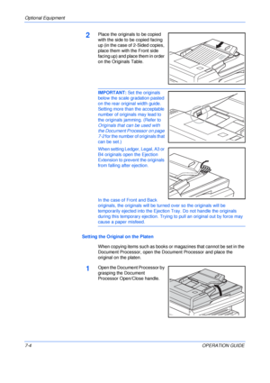 Page 106Optional Equipment 
7-4OPERATION GUIDE
2Place the originals to be copied 
with the side to be copied facing 
up (in the case of 2-Sided copies, 
place them with the Front side 
facing up) and place them in order 
on the Originals Table.
IMPORTANT: Set the originals 
below the scale gradation pasted 
on the rear original width guide. 
Setting more than the acceptable 
number of originals may lead to 
the originals jamming. (Refer to 
Originals that can be used with 
the Document Processor on page 
7-2 for...