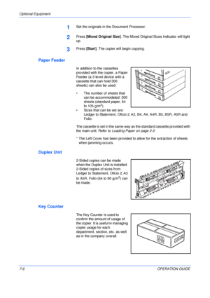 Page 108Optional Equipment 
7-6OPERATION GUIDE
1Set the originals in the Document Processor.
2Press [Mixed Original Size]. The Mixed Original Sizes Indicator will light 
up.
3Press [Start]. The copier will begin copying.
Paper Feeder
In addition to the cassettes 
provided with the copier, a Paper 
Feeder (a 3-level device with a 
cassette that can hold 300 
sheets) can also be used.
• The number of sheets that 
can be accommodated: 300 
sheets (standard paper, 64 
to 105 g/m
2).
• Sizes that can be set are:...