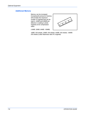 Page 110Optional Equipment 
7-8OPERATION GUIDE
Additional Memory
Memory can be increased. 
Increasing the amount of memory 
will increase the maximum 
number of originals that can be 
read in. 64MB and128MB are 
effective in reading in photo 
originals at low compression 
ratios.
(16MB, 32MB, 64MB, 128MB)
16MB: 250 sheets, 32MB: 250 sheets, 64MB: 250 sheets, 128MB: 
250 sheets (Letter blackness ratio 6% originals)
Downloaded From ManualsPrinter.com Manuals 