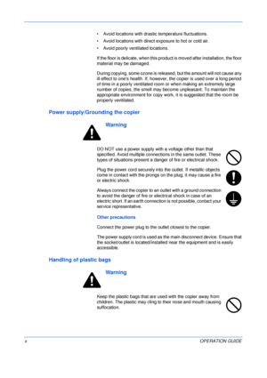 Page 12 
xOPERATION GUIDE • Avoid locations with drastic temperature fluctuations.
• Avoid locations with direct exposure to hot or cold air.
• Avoid poorly ventilated locations.
If the floor is delicate, when this product is moved after installation, the floor 
material may be damaged.
During copying, some ozone is released, but the amount will not cause any 
ill effect to ones health. If, however, the copier is used over a long period 
of time in a poorly ventilated room or when making an extremely large...