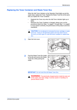 Page 115Maintenance 
OPERATION GUIDE8-5
Replacing the Toner Container and Waste Toner Box
When the Add Toner Indicator on the Operation Panel lights up and the 
copier stops, replace the Toner. Replace the Waste Toner Box at the same 
time you replace the Toner Container.
• Replenish the Toner only when the Add Toner Indicator lights up or 
blinks.
• Whenever the Toner Container is changed, always carry out the 
procedures listed from Step 7 on page8-7 through Step 11 on page8-
8. If any section is left dirty,...