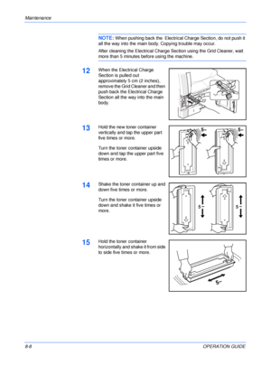 Page 118Maintenance 
8-8OPERATION GUIDE
NOTE: When pushing back the  Electrical Charge Section, do not push it 
all the way into the main body. Copying trouble may occur. 
After cleaning the Electrical Charge Section using the Grid Cleaner, wait 
more than 5 minutes before using the machine.
12When the Electrical Charge 
Section is pulled out 
approximately 5 cm (2 inches), 
remove the Grid Cleaner and then 
push back the Electrical Charge 
Section all the way into the main 
body.
13Hold the new toner container...