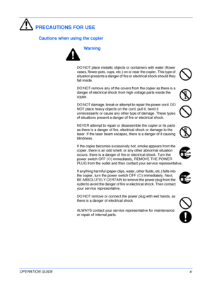 Page 13 
OPERATION GUIDExi
PRECAUTIONS FOR USE
Cautions when using the copier
Warning
DO NOT place metallic objects or containers with water (flower 
vases, flower pots, cups, etc.) on or near the copier. This type of 
situation presents a danger of fire or electrical shock should they 
fall inside.
DO NOT remove any of the covers from the copier as there is a 
danger of electrical shock from high voltage parts inside the 
copier.
DO NOT damage, break or attempt to repair the power cord. DO 
NOT place heavy...