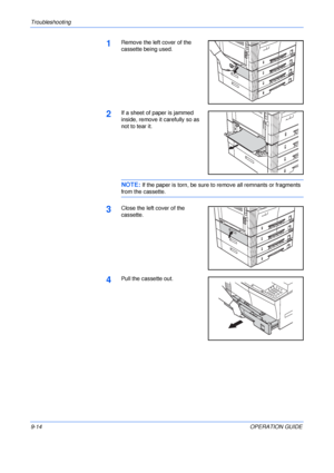 Page 134Troubleshooting 
9-14OPERATION GUIDE
1Remove the left cover of the 
cassette being used.
2If a sheet of paper is jammed 
inside, remove it carefully so as 
not to tear it.
NOTE: If the paper is torn, be sure to remove all remnants or fragments 
from the cassette.
3Close the left cover of the 
cassette.
4Pull the cassette out.
Downloaded From ManualsPrinter.com Manuals 