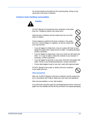 Page 15 
OPERATION GUIDExiii Do not look directly at the light from the scanning lamp. Doing so may 
cause pain in the eyes or eyestrain.
Cautions when handling consumables
Caution
DO NOT attempt to incinerate the toner containers or the waste 
toner box. Dangerous sparks may cause burns.
Keep the toner containers and the waste toner box out of the 
reach of children.
If toner happens to spill from the toner container or the waste 
toner box, avoid inhalation or ingestion, as well as contact with 
your eyes and...