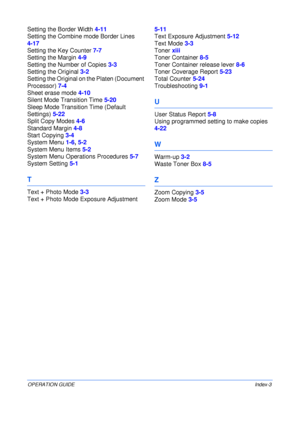Page 145OPERATION GUIDEIndex-3
Setting the Border Width 4-11
Setting the Combine mode Border Lines 
4-17
Setting the Key Counter 7-7
Setting the Margin 4-9
Setting the Number of Copies 3-3
Setting the Original 3-2
Setting the Original on the Platen (Document 
Processor) 7-4
Sheet erase mode 4-10
Silent Mode Transition Time 5-20
Sleep Mode Transition Time (Default 
Settings) 5-22
Split Copy Modes 4-6
Standard Margin 4-8
Start Copying 3-4
System Menu 1-6, 5-2
System Menu Items 5-2
System Menu Operations Procedures...