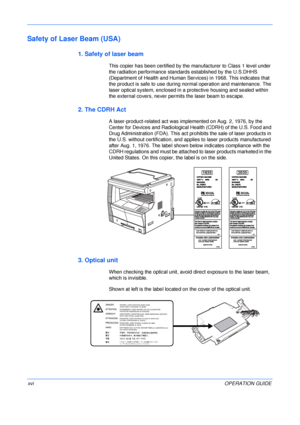 Page 18 
xviOPERATION GUIDE
Safety of Laser Beam (USA)
1. Safety of laser beam
This copier has been certified by the manufacturer to Class 1 level under 
the radiation performance standards established by the U.S.DHHS 
(Department of Health and Human Services) in 1968. This indicates that 
the product is safe to use during normal operation and maintenance. The 
laser optical system, enclosed in a protective housing and sealed within 
the external covers, never permits the laser beam to escape.
2. The CDRH Act
A...