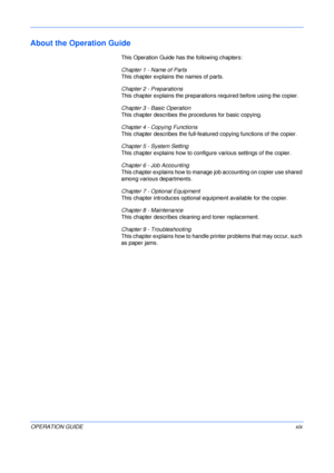 Page 21 
OPERATION GUIDExix
About the Operation Guide
This Operation Guide has the following chapters:
Chapter 1 - Name of Parts
This chapter explains the names of parts.
Chapter 2 - Preparations
This chapter explains the preparations required before using the copier.
Chapter 3 - Basic Operation
This chapter describes the procedures for basic copying.
Chapter 4 - Copying Functions
This chapter describes the full-featured copying functions of the copier.
Chapter 5 - System Setting
This chapter explains how to...