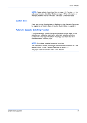 Page 29Name of Parts 
OPERATION GUIDE1-7
NOTE: Please refer to Auto Clear Time on page 5-21. Turning Off the 
Auto clear Function Auto Clear Setting on page 5-20 for information on 
changing the time interval before the Auto clear function activates.
Custom Sizes
Paper and original sizes that are not displayed on the Operation Panel can 
be registered as Custom Sizes. (Inputting Custom Size on page 2-9.)
Automatic Cassette Switching Function
If multiple cassettes contain the same size paper and the paper in one...