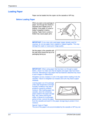 Page 32Preparations 
2-2OPERATION GUIDE
Loading Paper
Paper can be loaded into the copier via the cassette or MP tray.
Before Loading Paper
When you open a new package of 
paper, fan through the sheets to 
separate them slightly prior to 
loading. If the paper is curled or 
folded, straighten it before 
loading. Paper that is curled or 
folded may cause paper jams.
IMPORTANT: If you copy onto used paper (paper already used for 
copying), do not use paper that is stapled or clipped together. This may 
damage the...