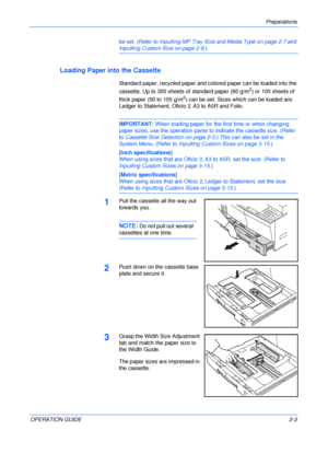 Page 33Preparations 
OPERATION GUIDE2-3 be set. (Refer to Inputting MP Tray Size and Media Type on page 2-7 and 
Inputting Custom Size on page 2-9.)
Loading Paper into the Cassette
Standard paper, recycled paper and colored paper can be loaded into the 
cassette. Up to 300 sheets of standard paper (80 g/m
2) or 100 sheets of 
thick paper (90 to 105 g/m
2) can be set. Sizes which can be loaded are: 
Ledger to Statement, Oficio 2, A3 to A5R and Folio.
IMPORTANT: When loading paper for the first time or when...