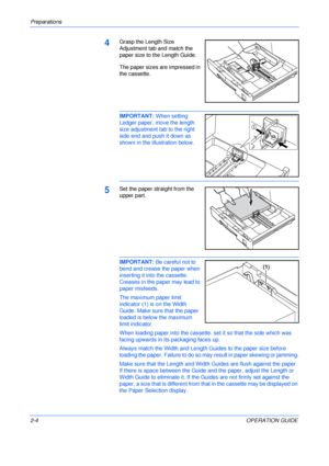 Page 34Preparations 
2-4OPERATION GUIDE
4Grasp the Length Size 
Adjustment tab and match the 
paper size to the Length Guide.
The paper sizes are impressed in 
the cassette.
IMPORTANT: When setting 
Ledger paper, move the length 
size adjustment tab to the right 
side end and push it down as 
shown in the illustration below.
5Set the paper straight from the 
upper part.
IMPORTANT: Be careful not to 
bend and crease the paper when 
inserting it into the cassette. 
Creases in the paper may lead to 
paper...