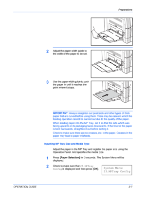 Page 37Preparations 
OPERATION GUIDE2-7
2Adjust the paper width guide to 
the width of the paper to be set.
3Use the paper width guide to push 
the paper in until it reaches the 
point where it stops.
IMPORTANT: Always straighten out postcards and other types of thick 
paper that are curved before using them. There may be cases in which the 
feeding operation cannot be carried out due to the quality of the paper.
When loading paper into the MP Tray, set it so that the side which was 
facing upwards in its...