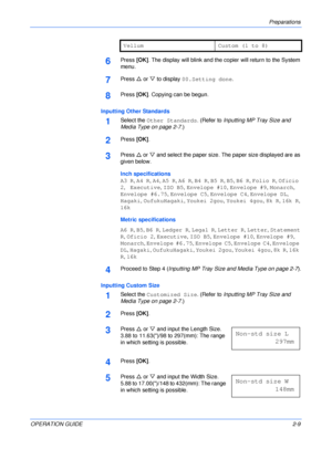 Page 39Preparations 
OPERATION GUIDE2-9
6Press [OK]. The display will blink and the copier will return to the System 
menu.
7Press U or V to display 00.Setting done.
8Press [OK]. Copying can be begun.
Inputting Other Standards
1Select the Other Standards. (Refer to Inputting MP Tray Size and 
Media Type on page 2-7.)
2Press [OK].
3Press U or V and select the paper size. The paper size displayed are as 
given below.
Inch specifications
A3 R, A4 R, A4, A5 R, A6 R, B4 R, B5 R, B5, B6 R, Folio R, Oficio 
2,...