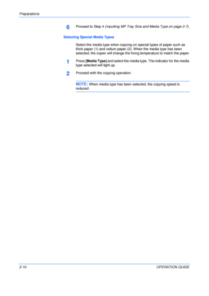 Page 40Preparations 
2-10OPERATION GUIDE
6Proceed to Step 4 (Inputting MP Tray Size and Media Type on page 2-7).
Selecting Special Media Types
Select the media type when copying on special types of paper such as 
thick paper (1) and vellum paper (2). When the media type has been 
selected, the copier will change the fixing temperature to match the paper.
1Press [Media Type] and select the media type. The indicator for the media 
type selected will light up.
2Proceed with the copying operation.
NOTE: When media...