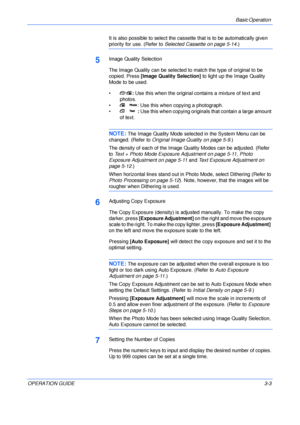 Page 43Basic Operation 
OPERATION GUIDE3-3 It is also possible to select the cassette that is to be automatically given 
priority for use. (Refer to Selected Cassette on page 5-14.)
5Image Quality Selection
The Image Quality can be selected to match the type of original to be 
copied. Press [Image Quality Selection] to light up the Image Quality 
Mode to be used.
•: Use this when the original contains a mixture of text and 
photos.
• : Use this when copying a photograph.
•: Use this when copying originals that...