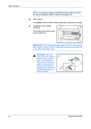 Page 44Basic Operation 
3-4OPERATION GUIDE
NOTE: The maximum number of copies that can be made at one time 
can also be restricted. (Refer to Copy Limit on page 5-19.)
8Start Copying
Press [Start]. When the Start indicator lights green copying can be begun.
9Completion of the Copying 
Procedure
The finished copy will be ejected 
into the output tray.
IMPORTANT: Up to 250 standard paper copies (80 g/m2) can be stored. 
Note, however, that the number of copies that can be stored may differ with 
the condition of...
