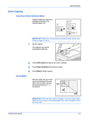 Page 45Basic Operation 
OPERATION GUIDE3-5
Zoom Copying
Auto Zoom Ratio Selection Mode
Original images are reduced or 
enlarged according to the 
selected paper size.
IMPORTANT: When this is to be used as the default Mode, set the Auto 
Sizing on page 5-15 to on.
1Set the original.
The original’s size will be 
automatically detected.
2Press [100%/Auto%] to light up the Auto% indicator.
3Press [Paper Selection] and select the paper.
4Press [Start] to begin copying.
Zoom Mode
With this mode, the zoom ratio 
can...