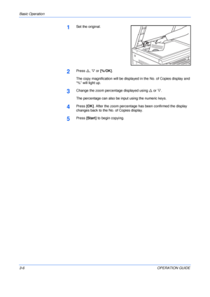 Page 46Basic Operation 
3-6OPERATION GUIDE
1Set the original.
2Press U, V or [%/OK].
The copy magnification will be displayed in the No. of Copies display and 
“%” will light up.
3Change the zoom percentage displayed using U or V.
The percentage can also be input using the numeric keys.
4Press [OK]. After the zoom percentage has been confirmed the display 
changes back to the No. of Copies display.
5Press [Start] to begin copying.
Downloaded From ManualsPrinter.com Manuals 