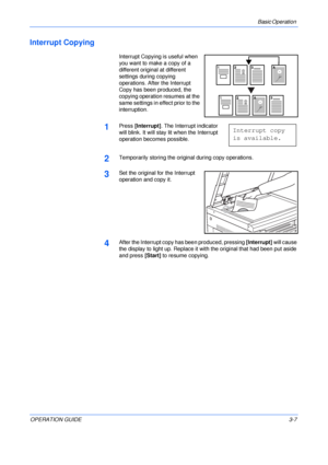 Page 47Basic Operation 
OPERATION GUIDE3-7
Interrupt Copying 
Interrupt Copying is useful when 
you want to make a copy of a 
different original at different 
settings during copying 
operations. After the Interrupt 
Copy has been produced, the 
copying operation resumes at the 
same settings in effect prior to the 
interruption.
1Press [Interrupt]. The Interrupt indicator 
will blink. It will stay lit when the Interrupt 
operation becomes possible. 
2Temporarily storing the original during copy operations....