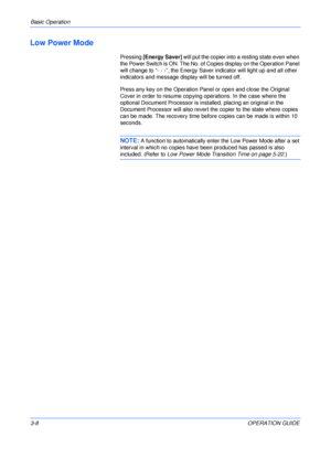 Page 48Basic Operation 
3-8OPERATION GUIDE
Low Power Mode
Pressing [Energy Saver] will put the copier into a resting state even when 
the Power Switch is ON. The No. of Copies display on the Operation Panel 
will change to “- - -”, the Energy Saver indicator will light up and all other 
indicators and message display will be turned off.
Press any key on the Operation Panel or open and close the Original 
Cover in order to resume copying operations. In the case where the 
optional Document Processor is...