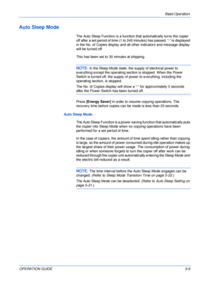 Page 49Basic Operation 
OPERATION GUIDE3-9
Auto Sleep Mode
The Auto Sleep Function is a function that automatically turns the copier 
off after a set period of time (1 to 240 minutes) has passed. “-” is displayed 
in the No. of Copies display and all other indicators and message display 
will be turned off.
This has been set to 30 minutes at shipping.
NOTE: In the Sleep Mode state, the supply of electrical power to 
everything except the operating section is stopped. When the Power 
Switch is turned off, the...