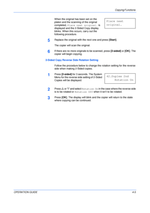 Page 55Copying Functions 
OPERATION GUIDE4-5 When the original has been set on the 
platen and the scanning of the original 
completed, Place next original. is 
displayed and the 2-Sided Copy display 
blinks. When this occurs, carry out the 
following procedure.
5Replace the original with the next one and press [Start].
The copier will scan the original.
6If there are no more originals to be scanned, press [2-sided] or [OK]. The 
copier will begin copying.
2-Sided Copy Reverse Side Rotation Setting
Follow the...
