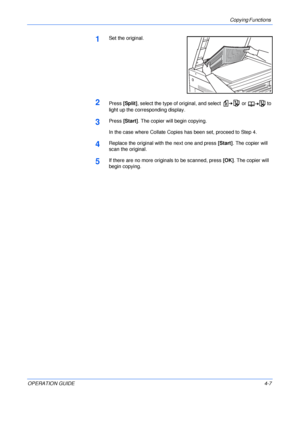 Page 57Copying Functions 
OPERATION GUIDE4-7
1Set the original.
2Press [Split], select the type of original, and select   or   to 
light up the corresponding display.
3Press [Start]. The copier will begin copying.
In the case where Collate Copies has been set, proceed to Step 4.
4Replace the original with the next one and press [Start]. The copier will 
scan the original.
5If there are no more originals to be scanned, press [OK]. The copier will 
begin copying.
Downloaded From ManualsPrinter.com Manuals 