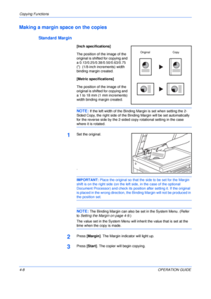 Page 58Copying Functions 
4-8OPERATION GUIDE
Making a margin space on the copies
Standard Margin
[Inch specifications]
The position of the image of the 
original is shifted for copying and 
a 0.13/0.25/0.38/0.50/0.63/0.75 
()  (1/8-inch increments) width 
binding margin created.
[Metric specifications]
The position of the image of the 
original is shifted for copying and 
a 1 to 18 mm (1 mm increments) 
width binding margin created.
NOTE: If the left width of the Binding Margin is set when setting the 2-
Sided...